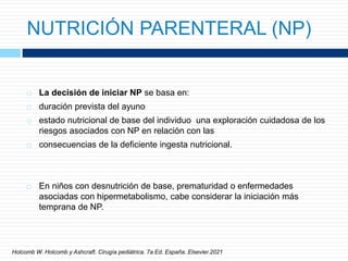NUTRICIÓN PARENTERAL (NP)
 La decisión de iniciar NP se basa en:
 duración prevista del ayuno
 estado nutricional de base del individuo una exploración cuidadosa de los
riesgos asociados con NP en relación con las
 consecuencias de la deficiente ingesta nutricional.
 En niños con desnutrición de base, prematuridad o enfermedades
asociadas con hipermetabolismo, cabe considerar la iniciación más
temprana de NP.
Holcomb W. Holcomb y Ashcraft. Cirugía pediátrica. 7a Ed. España. Elsevier.2021
 