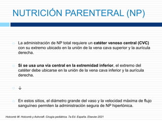NUTRICIÓN PARENTERAL (NP)
 La administración de NP total requiere un catéter venoso central (CVC)
con su extremo ubicado en la unión de la vena cava superior y la aurícula
derecha.
 Si se usa una vía central en la extremidad inferior, el extremo del
catéter debe ubicarse en la unión de la vena cava inferior y la aurícula
derecha.
 ↓
 En estos sitios, el diámetro grande del vaso y la velocidad máxima de flujo
sanguíneo permiten la administración segura de NP hipertónica.
Holcomb W. Holcomb y Ashcraft. Cirugía pediátrica. 7a Ed. España. Elsevier.2021
 