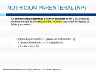 NUTRICIÓN PARENTERAL (NP)
 La administración periférica de NP en ausencia de un CVC localizado
idealmente exige dilución (máximo 900 mOsm/l) para evitar los riesgos de
flebitis y esclerosis.
Holcomb W. Holcomb y Ashcraft. Cirugía pediátrica. 7a Ed. España. Elsevier.2021
 