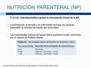 NUTRICIÓN PARENTERAL (NP)
 El estado hidroelectrolítico guiará la formulación inicial de la NP.
 La hidratación, el tamaño y la enfermedad de base del paciente
impondrán la cantidad de líquido por administrar.
 Las necesidades hídricas del grupo etario pediátrico suelen estimarse
por el método de Holliday-Segar.
Holcomb W. Holcomb y Ashcraft. Cirugía pediátrica. 7a Ed. España. Elsevier.2021
 