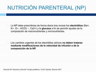 NUTRICIÓN PARENTERAL (NP)
 La NP debe prescribirse de forma diaria tras revisar los electrólitos (Na+,
K+, Cl−, HCO3 −, Ca2+) y la glucosa a fin de permitir ajustes de la
composición de macronutrientes y micronutrientes.
 Los cambios urgentes de los electrólitos séricos no deben tratarse
mediante modificaciones de la velocidad de infusión o de la
composición de la NP.
Holcomb W. Holcomb y Ashcraft. Cirugía pediátrica. 7a Ed. España. Elsevier.2021
 