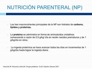 NUTRICIÓN PARENTERAL (NP)
 Los tres macronutrientes principales de la NP son hidratos de carbono,
lípidos y proteínas.
 La proteína se administra en forma de aminoácidos cristalinos
comenzando a razón de 0,5 g/kg/ día en recién nacidos prematuros y de 1
g/kg/día en otros.
 La ingesta proteínica se hace avanzar todos los días en incrementos de 1
g/kg/día hasta lograr la ingesta diana.
Holcomb W. Holcomb y Ashcraft. Cirugía pediátrica. 7a Ed. España. Elsevier.2021
 