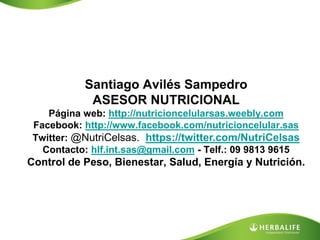 Santiago Avilés Sampedro
            ASESOR NUTRICIONAL
    Página web: http://nutricioncelularsas.weebly.com
 Facebook: http://www.facebook.com/nutricioncelular.sas
 Twitter: @NutriCelsas. https://twitter.com/NutriCelsas
   Contacto: hlf.int.sas@gmail.com - Telf.: 09 9813 9615
Control de Peso, Bienestar, Salud, Energía y Nutrición.
 