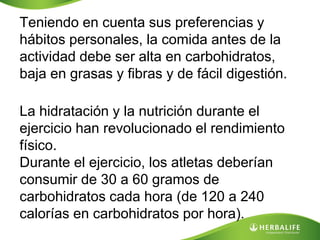 Teniendo en cuenta sus preferencias y
hábitos personales, la comida antes de la
actividad debe ser alta en carbohidratos,
baja en grasas y fibras y de fácil digestión.

La hidratación y la nutrición durante el
ejercicio han revolucionado el rendimiento
físico.
Durante el ejercicio, los atletas deberían
consumir de 30 a 60 gramos de
carbohidratos cada hora (de 120 a 240
calorías en carbohidratos por hora).
 