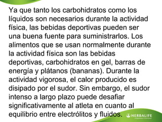 Ya que tanto los carbohidratos como los
líquidos son necesarios durante la actividad
física, las bebidas deportivas pueden ser
una buena fuente para suministrarlos. Los
alimentos que se usan normalmente durante
la actividad física son las bebidas
deportivas, carbohidratos en gel, barras de
energía y plátanos (bananas). Durante la
actividad vigorosa, el calor producido es
disipado por el sudor. Sin embargo, el sudor
intenso a largo plazo puede desafiar
significativamente al atleta en cuanto al
equilibrio entre electrólitos y fluidos.
 