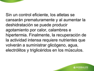 Sin un control eficiente, los atletas se
cansarán prematuramente y al aumentar la
deshidratación se puede producir
agotamiento por calor, calambres e
hipertermia. Finalmente, la recuperación de
la actividad intensa requiere nutrientes que
volverán a suministrar glicógeno, agua,
electrólitos y triglicéridos en los músculos.
 