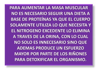 PARA AUMENTAR LA MASA MUSCULAR
NO ES NECESARIO SEGUIR UNA DIETA A
BASE DE PROTEÍNAS YA QUE EL CUERPO
SOLAMENTE UTILIZA LO QUE NECESITA Y
EL NITROGENO EXCEDENTE LO ELIMINA
A TRAVES DE LA ORINA, CON LO CUAL
NO SOLO ES INNECESARIO SINO QUE
ADEMAS PRODUCE UN ESFUERZO
MAYOR POR PARTE DE LOS RIÑONES
PARA DETOXIFICAR EL ORGANISMO.
 
