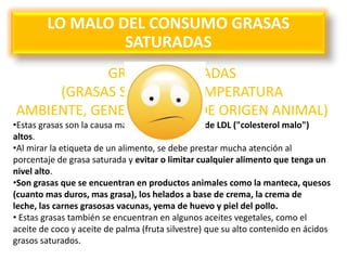 LO MALO DEL CONSUMO GRASAS
SATURADAS
GRASAS SATURADAS
(GRASAS SOLIDAS A TEMPERATURA
AMBIENTE, GENERALMENTE DE ORIGEN ANIMAL)
•Estas grasas son la causa más grande de niveles de LDL ("colesterol malo")
altos.
•Al mirar la etiqueta de un alimento, se debe prestar mucha atención al
porcentaje de grasa saturada y evitar o limitar cualquier alimento que tenga un
nivel alto.
•Son grasas que se encuentran en productos animales como la manteca, quesos
(cuanto mas duros, mas grasa), los helados a base de crema, la crema de
leche, las carnes grasosas vacunas, yema de huevo y piel del pollo.
• Estas grasas también se encuentran en algunos aceites vegetales, como el
aceite de coco y aceite de palma (fruta silvestre) que su alto contenido en ácidos
grasos saturados.
 