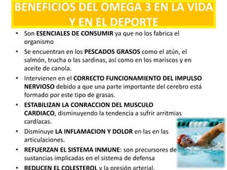 BENEFICIOS DEL OMEGA 3 EN LA VIDA
Y EN EL DEPORTE
• Son ESENCIALES DE CONSUMIR ya que no los fabrica el
organismo
• Se encuentran en los PESCADOS GRASOS como el atún, el
salmón, trucha o las sardinas, así como en los mariscos y en
aceite de canola.
• Intervienen en el CORRECTO FUNCIONAMIENTO DEL IMPULSO
NERVIOSO debido a que una parte importante del cerebro está
formado por este tipo de grasas.
• ESTABILIZAN LA CONRACCION DEL MUSCULO
CARDIACO, disminuyendo la tendencia a sufrir arritmias
cardíacas.
• Disminuye LA INFLAMACION Y DOLOR en las en las
articulaciones.
• REFUERZAN EL SISTEMA INMUNE: son precursores de
sustancias implicadas en el sistema de defensa
 