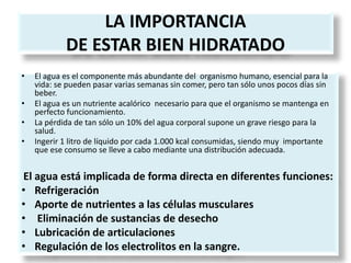 LA IMPORTANCIA
DE ESTAR BIEN HIDRATADO
• El agua es el componente más abundante del organismo humano, esencial para la
vida: se pueden pasar varias semanas sin comer, pero tan sólo unos pocos días sin
beber.
• El agua es un nutriente acalórico necesario para que el organismo se mantenga en
perfecto funcionamiento.
• La pérdida de tan sólo un 10% del agua corporal supone un grave riesgo para la
salud.
• Ingerir 1 litro de líquido por cada 1.000 kcal consumidas, siendo muy importante
que ese consumo se lleve a cabo mediante una distribución adecuada.
El agua está implicada de forma directa en diferentes funciones:
• Refrigeración
• Aporte de nutrientes a las células musculares
• Eliminación de sustancias de desecho
• Lubricación de articulaciones
• Regulación de los electrolitos en la sangre.
 