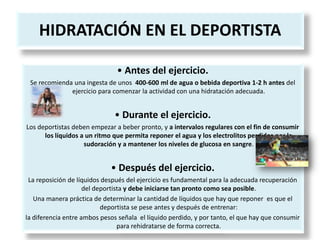 HIDRATACIÓN EN EL DEPORTISTA
• Antes del ejercicio.
Se recomienda una ingesta de unos 400-600 ml de agua o bebida deportiva 1-2 h antes del
ejercicio para comenzar la actividad con una hidratación adecuada.
• Durante el ejercicio.
Los deportistas deben empezar a beber pronto, y a intervalos regulares con el fin de consumir
los líquidos a un ritmo que permita reponer el agua y los electrolitos perdidos por la
sudoración y a mantener los niveles de glucosa en sangre.
• Después del ejercicio.
La reposición de líquidos después del ejercicio es fundamental para la adecuada recuperación
del deportista y debe iniciarse tan pronto como sea posible.
Una manera práctica de determinar la cantidad de líquidos que hay que reponer es que el
deportista se pese antes y después de entrenar:
la diferencia entre ambos pesos señala el líquido perdido, y por tanto, el que hay que consumir
para rehidratarse de forma correcta.
 