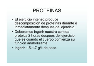 PROTEINAS
• El ejercicio intenso produce
descomposición de proteínas durante e
inmediatamente después del ejercicio.
• Deberemos ingerir nuestra comida
proteica 2 horas después del ejercicio,
que es cuando el cuerpo comienza su
función anabolizante.
• Ingerir 1.5-1.7 g/k de peso.
 