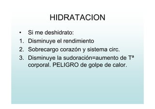 HIDRATACION
• Si me deshidrato:
1. Disminuye el rendimiento
2. Sobrecargo corazón y sistema circ.
3. Disminuye la sudoración=aumento de Tª
corporal. PELIGRO de golpe de calor.
 