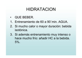 HIDRATACION
• QUE BEBER.
1. Entrenamiento de 60 a 90´min. AGUA.
2. Si mucho calor o mayor duración: bebida
isotónica.
3. Si además entrenamiento muy intenso o
hace mucho frío: añadir HC a la bebida.
5%.
 