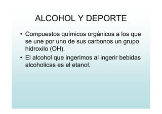 ALCOHOL Y DEPORTE
• Compuestos químicos orgánicos a los que
se une por uno de sus carbonos un grupo
hidroxilo (OH).
• El alcohol que ingerimos al ingerir bebidas
alcoholicas es el etanol.
 