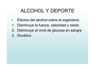 ALCOHOL Y DEPORTE
• Efectos del alcohol sobre el organismo
1. Disminuye la fuerza, velocidad y resist.
2. Disminuye el nivel de glucosa en sangre
3. Diurético
 