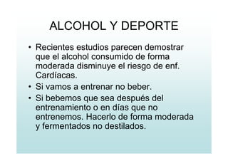 ALCOHOL Y DEPORTE
• Recientes estudios parecen demostrar
que el alcohol consumido de forma
moderada disminuye el riesgo de enf.
Cardíacas.
• Si vamos a entrenar no beber.
• Si bebemos que sea después del
entrenamiento o en días que no
entrenemos. Hacerlo de forma moderada
y fermentados no destilados.
 