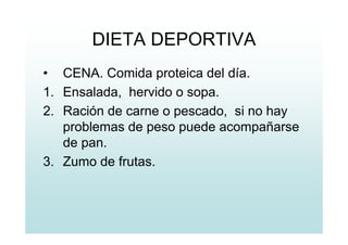 DIETA DEPORTIVA
• CENA. Comida proteica del día.
1. Ensalada, hervido o sopa.
2. Ración de carne o pescado, si no hay
problemas de peso puede acompañarse
de pan.
3. Zumo de frutas.
 