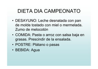 DIETA DIA CAMPEONATO
• DESAYUNO: Leche desnatada con pan
de molde tostado con miel o mermelada.
Zumo de melocotón
• COMIDA: Pasta o arroz con salsa baja en
grasas. Prescindir de la ensalada.
• POSTRE: Plátano o pasas
• BEBIDA: Agua
 