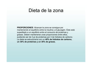 Dieta de la zona
PROPORCIONES: Alcanzar la zona se consigue por
manteniendo el equilibrio entre la insulina y el glucagón. Éste está
supeditado a un equilibrio entre el consumo de proteínas y
grasas. Deben mantenerse unas proporciones entre ellos,
pudiendo ser de 3 gr de proteínas por 4 de hidratos de carbono.
La dieta se estructuraría con un 40% de hidratos de carbono,
un 30% de proteínas y un 30% de grasas.
 