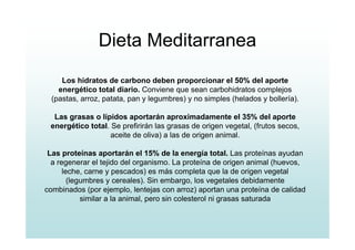 Dieta Meditarranea
Los hidratos de carbono deben proporcionar el 50% del aporte
energético total diario. Conviene que sean carbohidratos complejos
(pastas, arroz, patata, pan y legumbres) y no simples (helados y bollería).
Las grasas o lípidos aportarán aproximadamente el 35% del aporte
energético total. Se prefirirán las grasas de origen vegetal, (frutos secos,
aceite de oliva) a las de origen animal.
Las proteínas aportarán el 15% de la energía total. Las proteínas ayudan
a regenerar el tejido del organismo. La proteína de origen animal (huevos,
leche, carne y pescados) es más completa que la de origen vegetal
(legumbres y cereales). Sin embargo, los vegetales debidamente
combinados (por ejemplo, lentejas con arroz) aportan una proteína de calidad
similar a la animal, pero sin colesterol ni grasas saturada
 