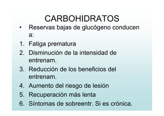 CARBOHIDRATOS
• Reservas bajas de glucógeno conducen
a:
1. Fatiga prematura
2. Disminución de la intensidad de
entrenam.
3. Reducción de los beneficios del
entrenam.
4. Aumento del riesgo de lesión
5. Recuperación más lenta
6. Síntomas de sobreentr. Si es crónica.
 