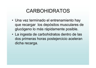 CARBOHIDRATOS
• Una vez terminado el entrenamiento hay
que recargar los depósitos musculares de
glucógeno lo más rápidamente posible.
• La ingesta de carbohidratos dentro de las
dos primeras horas postejercicio aceleran
dicha recarga.
 