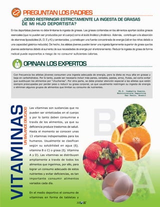 PREGUNTAN LOS PADRES
          ¿DEBO RESTRINGIR ESTRICTAMENTE LA INGESTA DE GRASAS
          DE MI HIJO DEPORTISTA?
En los deportistas jóvenes no debe limitarse la ingesta de grasas. Las grasas contenidas en los alimentos aportan ácidos grasos
esenciales (que no pueden ser producidos por el cuerpo) como el ácido linoléico y linolénico. Además, contribuyen a la absorción
de vitaminas liposolubles (A, D, E y K) y carotenoides, y constituyen una fuente concentrada de energía (útil en los niños debido a
una capacidad gástrica reducida). De hecho, los atletas jóvenes pueden tener una ingesta ligeramente superior de grasa que los
jóvenes sedentarios debido al aumento de sus necesidades de energía por el entrenamiento. Reducir la ingesta de grasa de forma
radical puede exponerlos a riesgo de no consumir suficientes calorías.



           OPINAN LOS EXPERTOS
VITAMINAS




                                 Las vitaminas son sustancias que no
           UN BALANCE DELICADO




                                 pueden ser sintetizadas en el cuerpo
                                 y por lo tanto deben consumirse a
                                 través de los alimentos, ya que su
                                 deficiencia produce trastornos de salud.
                                 Hasta el momento se conocen unas
                                 13 vitaminas indispensables para los
                                 humanos. Usualmente se clasifican
                                 según su solubilidad en agua (Ej.
                                 vitamina B o C) o grasa (Ej. Vitamina
                                 A y D). Las vitaminas se distribuyen
                                 ampliamente a través de todos los
                                 alimentos que ingerimos, por ello, para
                                 lograr un consumo adecuado de estos
                                 nutrientes y evitar deficiencias, es tan
                                 importante consumir alimentos
                                 variados cada día.


                                 En el medio deportivo el consumo de
                                 vitaminas en forma de tabletas y

                                                                       10
 