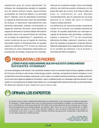 suplementos goza de mucha popularidad. Sin                         estas per se no aportan energía. Como una analogía
embargo, las investigaciones actuales no respaldan                 práctica, las vitaminas pueden compararse con las
que los atletas jóvenes tengan requerimientos                      bujías del motor de un carro. Si al motor le falta una
aumentados de vitaminas debido a su actividad                      bujía    su    rendimiento         se   verá     afectado
física 5. Además, como los deportistas incrementan                 considerablemente, pero la colocación de una bujía
su ingesta de alimentos para cubrir las necesidades                adicional en la maleta del carro no ofrecerá
de energía, si seleccionan adecuadamente esos                      ninguna ventaja adicional.
alimentos adicionales, también incrementarán su                    Las deficiencias de vitaminas pueden presentarse
ingesta de vitaminas. De hecho, varios estudios de                 cuando no se consume una cantidad suficiente de
ingesta de alimentos en jóvenes atletas demuestran                 energía. En aquellos deportistas que restringen su
que éstos cubren sus requerimientos de vitaminas                   ingesta de alimentos como gimnastas, luchadores,
sin el empleo de suplementos          31.   Igualmente, no         judokas y bailarinas 5,9,41 se han encontrado
existen evidencias de que la ingesta de vitaminas                  deficiencias de folato, vitamina E, vitamina A, entre
adicionales mejore el rendimiento físico en aquellos               otras. Por supuesto, la proporción y el tipo de vitamina
sujetos sin deficiencias 25,38. Si bien las vitaminas              deficiente dependerán de la magnitud de la restricción
intervienen en varios mecanismos relacionados con                  en la variedad de alimentos y de la duración y
la producción de energía, al igual que los minerales,              severidad del déficit energético.




          PREGUNTAN LOS PADRES
         ¿CÓMO PUEDO ASEGURARME QUE MI HIJO ESTÁ CONSUMIENDO
         SUFICIENTES VITAMINAS?
Una de las estrategias de alimentación más importantes consiste en incluir una variedad amplia de frutas y vegetales a través del
día. El consumo de frutas en cada comida, a través de jugos, postres, meriendas, acompañando el cereal en el desayuno o como
complemento en la lonchera al colegio, puede ayudar mucho a ingerir una cantidad importante de vitaminas y minerales. Igualmente,
el incremento de la ingesta de vegetales en los sándwich, sopas o ensaladas también son estrategias realmente efectivas. En este
sentido, es muy importante que se adopten estos hábitos como una estrategia familiar desde temprana edad, ya que la alimentación
del atleta joven depende en gran medida de lo que se sirve en casa.




          OPINAN LOS EXPERTOS




                                                           11
 