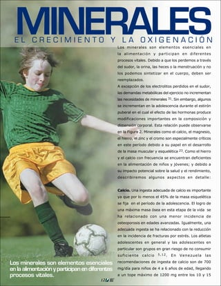 MINERALES
  EL CRECIMIENTO Y LA OXIGENACIÓN
                                                Los minerales son elementos esenciales en
                                                la alimentación y participan en diferentes
                                                procesos vitales. Debido a que los perdemos a través
                                                del sudor, la orina, las heces o la menstruación y no
                                                los podemos sintetizar en el cuerpo, deben ser
                                                reemplazados.
                                                A excepción de los electrolitos perdidos en el sudor,
                                                las demandas metabólicas del ejercicio no incrementan
                                                las necesidades de minerales 31. Sin embargo, algunos
                                                se incrementan en la adolescencia durante el estirón
                                                puberal en el cual el efecto de las hormonas produce
                                                modificaciones importantes en la composición y
                                                dimensión corporal. Esta relación puede observarse
                                                en la Figura 2. Minerales como el calcio, el magnesio,
                                                el hierro, el zinc y el cromo son especialmente críticos
                                                en este período debido a su papel en el desarrollo
                                                de la masa muscular y esquelética 23. Como el hierro
                                                y el calcio con frecuencia se encuentran deficientes
                                                en la alimentación de niños y jóvenes; y debido a
                                                su impacto potencial sobre la salud y el rendimiento,
                                                describiremos algunos aspectos en detalle:


                                                Calcio. Una ingesta adecuada de calcio es importante
                                                ya que por lo menos el 45% de la masa esquelética
                                                se fija en el período de la adolescencia. El logro de
                                                una máxima masa ósea en esta etapa de la vida se
                                                ha relacionado con una menor incidencia de
                                                osteoporosis en edades avanzadas. Igualmente, una
                                                adecuada ingesta se ha relacionado con la reducción
                                                en la incidencia de fracturas por estrés. Los atletas
                                                adolescentes en general y las adolescentes en
                                                particular son grupos en gran riesgo de no consumir
                                                suficiente    calcio    5,12.   En   Venezuela      las

Los minerales son elementos esenciales          recomendaciones de ingesta de calcio son de 700

en la alimentación y participan en diferentes   mg/día para niños de 4 a 6 años de edad, llegando

procesos vitales.                               a un tope máximo de 1200 mg entre los 10 y 15
                                       12
 
