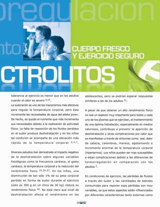 tolerancia al ejercicio es menor que en los adultos      adolescentes, pero se podrían esperar respuestas
cuando el calor es severo 6,14.                          similares a las de los adultos 31.
La sudoración es uno de los mecanismos más efectivos
para regular la temperatura corporal, pero ésta          A pesar de que obtener un alto rendimiento físico
incrementa las necesidades de agua del atleta joven.     no sea un aspecto muy importante para todos y cada
De hecho, es quizás el nutriente que más incrementa      uno de los jóvenes que se ejercitan, el mantenimiento
sus necesidades debido a la realización de actividad     de una óptima hidratación, especialmente en medios
física. La falta de reposición de los fluidos perdidos   calurosos, contribuye a prevenir la aparición de
en el sudor produce deshidratación y en los niños        deshidratación y otras complicaciones por calor que
tal condición se acompaña de una elevación más           se manifiestan a través de síntomas como: sed, dolor
rápida de la temperatura corporal              2,4,7.
                                                         de cabeza, calambres, mareos, agotamiento e
                                                         incremento anormal de la temperatura corporal
Diversos estudios han demostrado el impacto negativo     (hipertermia). Los niños pueden ser mas susceptibles
de la deshidratación sobre algunas variables             a estas complicaciones debido a las diferencias de
fisiológicas como la frecuencia cardiaca, el gasto       termorregulación en comparación con los
cardiaco, la temperatura corporal y la reducción del     adultos 2.
rendimiento físico 35,36,37 . En los niños, una
disminución de tan sólo 1% de su peso corporal           En condiciones de ejercicio, las pérdidas de fluidos
perdido en forma de sudor durante el ejercicio           a través del sudor y las cantidades de bebidas
(esto es 300 g en un chico de 30 kg) reduce su           consumidas para reponer esas pérdidas son muy
rendimiento físico   44.   No está claro que nivel de    variables, ya que estos aspectos están influenciados
deshidratación afecta el rendimiento en los              por diferentes características tanto externas como

                                                    16
 
