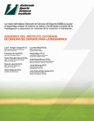 La misión del Instituto Gatorade de Ciencias del Deporte (GSSI) es ayudar
al deportista a llevar al máximo su salud y rendimiento a través de la
investigación y educación en ciencias de la nutrición e hidratación.


ASESORES DEL INSTITUTO GATORADE
DE CIENCIAS DEL DEPORTE PARA LATINOAMÉRICA

Luis F. Aragón Vargas Ph.D.                 Lourdes Mayol M.Sc.
Senior Scientist, Latinoamérica y Europa.   GSSI Latinoamérica
San José, Costa Rica.                       Ciudad de México, México.

Francisco Arroyo M.D.                       Flavia Meyer Ph.D.
Sport Med, Guadalajara, México              Universidade Federal do Rio Grande
                                            do Sul Porto Alegre, Brasil
Pedro Reinaldo García M.Sc.
GSSI - Universidad Central de Venezuela     Anita Rivera-Brown M.Sc.
Caracas, Venezuela                          Centro de Salud Deportivo y Ciencias del Ejercicio,
                                            Albergue Olímipico, Salinas, Puerto Rico
Ricardo Javornik M.D.
GSSI - Valle Arriba Athletic Club           Jorge Sarango M.D.
Caracas, Venezuela                          Centro de Medicina Física
                                            y Rehabilitación Lima, Perú
Víctor Matsudo M.D.
CELAFICS, Sao Pablo, Brasil                 Juan Manuel Sarmiento M.D.
                                            Escuela Colombiana de Medicina.
                                            Santa Fé de Bogotá, Colombia
 