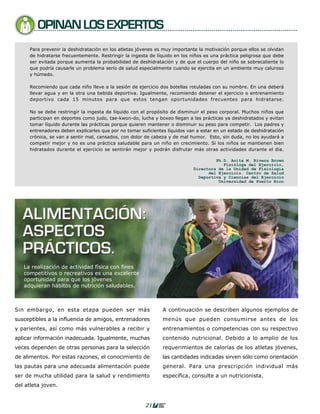 OPINAN LOS EXPERTOS
     Para prevenir la deshidratación en los atletas jóvenes es muy importante la motivación porque ellos se olvidan
     de hidratarse frecuentemente. Restringir la ingesta de líquido en los niños es una práctica peligrosa que debe
     ser evitada porque aumenta la probabilidad de deshidratación y de que el cuerpo del niño se sobrecaliente lo
     que podría causarle un problema serio de salud especialmente cuando se ejercita en un ambiente muy caluroso
     y húmedo.

     Recomiendo que cada niño lleve a la sesión de ejercicio dos botellas rotuladas con su nombre. En una deberá
     llevar agua y en la otra una bebida deportiva. Igualmente, recomiendo detener el ejercicio o entrenamiento
     deportivo cada 15 minutos para que estos tengan oportunidades frecuentes para hidratarse.

     No se debe restringir la ingesta de líquido con el propósito de disminuir el peso corporal. Muchos niños que
     participan en deportes como judo, tae-kwon-do, lucha y boxeo llegan a las prácticas ya deshidratados y evitan
     tomar líquido durante las prácticas porque quieren mantener o disminuir su peso para competir. Los padres y
     entrenadores deben explicarles que por no tomar suficientes líquidos van a estar en un estado de deshidratación
     crónica, se van a sentir mal, cansados, con dolor de cabeza y de mal humor. Esto, sin duda, no los ayudará a
     competir mejor y no es una práctica saludable para un niño en crecimiento. Si los niños se mantienen bien
     hidratados durante el ejercicio se sentirán mejor y podrán disfrutar más otras actividades durante el día.

                                                                                     Ph.D. Anita M. Rivera Brown
                                                                                        Fisióloga del Ejercicio,
                                                                            Directora de la Unidad de Fisiología
                                                                                  del Ejercicio. Centro de Salud
                                                                              Deportiva y Ciencias del Ejercicio
                                                                                      Universidad de Puerto Rico




 ALIMENTACIÓN:
 ASPECTOS
 PRÁCTICOS.
   La realización de actividad física con fines
   competitivos o recreativos es una excelente
   oportunidad para que los jóvenes
   adquieran hábitos de nutrición saludables.



Sin embargo, en esta etapa pueden ser más                      A continuación se describen algunos ejemplos de
susceptibles a la influencia de amigos, entrenadores           menús que pueden consumirse antes de los
y parientes, así como más vulnerables a recibir y              entrenamientos o competencias con su respectivo
aplicar información inadecuada. Igualmente, muchas             contenido nutricional. Debido a lo amplio de los
veces dependen de otras personas para la selección             requerimientos de calorías de los atletas jóvenes,
de alimentos. Por estas razones, el conocimiento de            las cantidades indicadas sirven sólo como orientación
las pautas para una adecuada alimentación puede                general. Para una prescripción individual más
ser de mucha utilidad para la salud y rendimiento              específica, consulte a un nutricionista.
del atleta joven.


                                                       21
 