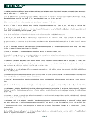 REFERENCIAS
1. American College of Sports Medicine, American Dietetic Association and Dietitians of Canada. Joint Position Statement. Nutrition and athletic performance.
Med Sci Sports Exerc 32, 2130-2145, 2000.


2. Bar-Or, O. Temperature regulation during exercise in children and adolescents. In: Perspectives in Exercise Science and Sports Medicine. Vol. 2: Youth,
Exercise and Sports, Gisolfi C.V. and Lamb D. R., Eds. Benchmark Press. Carmel, USA, pp. 335-367, 1989.


3.Bar-Or, O. Nutrition for child and adolescent athlete. Sports Science Exchange # 77, 13, 2000.


4. Bar-Or, O., Dotan, R., Inbar, O., Rothstein, A. and Zonder, H. Voluntary hypohydration in 10 to 12 years old boys. J Appl Physiol 48, 104 –108, 1980.


5. Bar-Or, O., Houtkooper, L., Barr, S., Rivera-Brown, A., Bergeron, M., Rowland, T., Carey, R., Steen, S. and Clarkson, P. Youth in sports: Nutritional
needs. Sports Science Exchange. Round Table # 8, 4, 1997.


6. Bar-Or, O., and Rowland, W. Pediatric Exercise Science. Human Kinetics Publishers. Champaign, IL. USA. 2004.


7. Bar-Or, O., and Wilk, B. Water and electrolyte replenishment in the exercising child.                               Int J Sports Nut 6, 93-99. 1996.


8. Baker, L., Munce, T., and Kenney, W. Sex differences in voluntary fluid intake by older adults during exercise. Med Sci Sports Exerc 37, 789-796,
2005.


9. Bass, S., and Inge, K. Nutrition for Special Populations: Children and young athletes. In: Clinical Sports Nutrition 2nd edition. Burke, L. and Deakin,
V., Eds. Mc Graw Hill, Roseville, Australia, pp. 554-601, 2000.


10. Burke, L., and Deakin, V. Clinical Sports Nutrition 2nd edition. Mc Graw Hill, Roseville, Australia, 2000.


11. Casa, D., Armstrong, L., Hillman, S., Montain, S., Reiff, R., Rich, B., Roberts, W., and Stone, J. National Athletic Trainers’ Association. Position statement:
fluid replacement for athletes. J Athl Train 35, 212-224. 2000.


12. Clarkson, P., Haymes, E. Exercise and mineral status of athletes: Calcium, magnesium, phosphorus and iron. Med Sci Sports Exerc 27, 831-843.1995.


13. Coyle, E. Fuels for Sports Performance. In: Perspectives in Exercise Science and Sports Medicine: Vol. 10: Optimizing Sports Performance, Lamb,
D.R., and Murray, R., Eds. Cooper Publishing. Carmel, IN. USA, pp. 95-137, 1997.


14. Falk, B., Bar-Or, O., and MacDougall, J. Thermoregulatory responses of pre-, mid-, and late-pubertal boys to exercise in dry heat. Med Sci Sports
Exerc 24, 688-694, 1992.


15. Food and Nutrition Board, Institute of Medicine. Dietary Reference Intakes for Energy, Carbohydrates, Fat, Fatty Acids, Cholesterol, Protein and Amino
Acids. Washington DC. USA. The National Academy of Press, 2005.


16. García, P. R. Evaluación del estado de hidratación en atletas de gimnasia artística femenina. Disertación/Tesis de Grado. UPEL-IPC. Caracas, Venezuela.
2001


17. Greenleaf, J. Problem: thirst, drinking behavior and involuntary dehydration.                           Med Sci Sports Exerc 24, 645-656, 1992.


18. Hargreaves, M. Metabolic responses to carbohydrate ingestion: Effects on exercise performance. In: Perspectives in Exercise Science and Sports
Medicine. Vol. 12: The Metabolic Basis of Performance in Exercise and Sport. Lamb, D. R., and Murray, R., Eds. Cooper Publishing. Carmel, IN. USA, pp
93-163, 1999.


19. Hubbard, R., Sandick, B., Matthew, W., Francesconi, R., Sampson, J., Durkot, M., Maller, O., and Engell, D. Voluntary dehydration and alliesthesia
for water. J Appl Physiol 57, 868-875, 1984.


20. Hubbard, R., Szlyk, P., and Armstrong, L. Influence of thirst and fluid palatability on fluid ingestion during exercise. In: Perspectives in Exercise Science
and Sports Medicine: Vol. 3. Fluid homeostasis during exercise, Gisolfi C.V. and Lamb D. R., Eds. Benchmark Press. Carmel, USA, pp 39-95, 1990.


21. Instituto Nacional de Nutrición. Tablas de composición de alimentos para uso práctico. Serie cuadernos azules Pub. No 54. Editorial Texto C.A. Caracas,
Venezuela 2001.


22. Landahl, G., Adolfsson, P., Borgesson, M., Mannheimer, C., and Rodjer S. Iron deficiency and anemia: A common problem in Female Elite Soccer
Players. Int J Sports Nutr Exerc Metab 15, 689-694, 2005.


                                                                           27
 