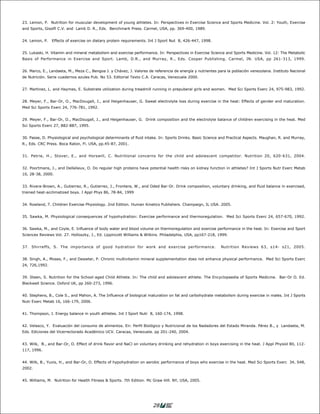23. Lemon, P. Nutrition for muscular development of young athletes. In: Perspectives in Exercise Science and Sports Medicine. Vol. 2: Youth, Exercise
and Sports, Gisolfi C.V. and Lamb D. R., Eds. Benchmark Press. Carmel, USA, pp. 369-400, 1989.


24. Lemon, P.   Effects of exercise on dietary protein requirements. Int J Sport Nut 8, 426-447, 1998.


25. Lukaski, H. Vitamin and mineral metabolism and exercise performance. In: Perspectives in Exercise Science and Sports Medicine. Vol. 12: The Metabolic
Basis of Performance in Exercise and Sport. Lamb, D.R., and Murray, R., Eds. Cooper Publishing. Carmel, IN. USA, pp 261-313, 1999.


26. Marco, E., Landaeta, M., Meza C., Bengoa J. y Chávez, J. Valores de referencia de energía y nutrientes para la población venezolana. Instituto Nacional
de Nutrición. Serie cuadernos azules Pub. No 53. Editorial Texto C.A. Caracas, Venezuela 2000.


27. Martinez, L. and Haymes, E. Substrate utilization during treadmill running in prepuberal girls and women. Med Sci Sports Exerc 24, 975-983, 1992.


28. Meyer, F., Bar-Or, O., MacDougall, J., and Heigenhauser, G. Sweat electrolyte loss during exercise in the heat: Effects of gender and maturation.
Med Sci Sports Exerc 24, 776-781, 1992.


29. Meyer, F., Bar-Or, O., MacDougall, J., and Heigenhauser, G. Drink composition and the electrolyte balance of children exercising in the heat. Med
Sci Sports Exerc 27, 882-887, 1995.


30. Passe, D. Physiological and psychological determinants of fluid intake. In: Sports Drinks. Basic Science and Practical Aspects. Maughan, R. and Murray,
R., Eds. CRC Press. Boca Raton, Fl. USA, pp.45-87, 2001.


31. Petrie, H., Stover, E., and Horswill, C. Nutritional concerns for the child and adolescent competitor. Nutrition 20, 620-631, 2004.


32. Poortmans, J., and Dellalieux, O. Do regular high proteins have potential health risks on kidney function in athletes? Int J Sports Nutr Exerc Metab
10, 28-38, 2000.


33. Rivera-Brown, A., Gutierrez, R., Gutierrez, J., Frontera, W., and Oded Bar-Or. Drink composition, voluntary drinking, and fluid balance in exercised,
trained heat-acclimatized boys. J Appl Phys 86, 78-84, 1999


34. Rowland, T. Children Exercise Physiology. 2nd Edition. Human Kinetics Publishers. Champaign, IL USA. 2005.


35. Sawka, M. Physiological consequences of hypohydration: Exercise performance and thermoregulation. Med Sci Sports Exerc 24, 657-670, 1992.


36. Sawka, M., and Coyle, E. Influence of body water and blood volume on thermoregulation and exercise performance in the heat. In: Exercise and Sport
Sciences Reviews Vol. 27. Holloszky, J., Ed. Lippincott Williams & Wilkins. Philadelphia, USA, pp167-218, 1999.


37. Shirreffs, S. The importance of good hydration for work and exercise performance.                       Nutrition Reviews 63, s14- s21, 2005.


38. Singh, A., Moses, F., and Deawter, P. Chronic multivitamin mineral supplementation does not enhance physical performance. Med Sci Sports Exerc
24, 726,1992.


39. Steen, S. Nutrition for the School-aged Child Athlete. In: The child and adolescent athlete. The Encyclopaedia of Sports Medicine. Bar-Or O. Ed.
Blackwell Science. Oxford UK, pp 260-273, 1996.


40. Stephens, B., Cole S., and Mahon, A. The Influence of biological maturation on fat and carbohydrate metabolism during exercise in males. Int J Sports
Nutr Exerc Metab 16, 166-179, 2006.


41. Thompson, J. Energy balance in youth athletes. Int J Sport Nutr 8, 160-174, 1998.


42. Velasco, Y. Evaluación del consumo de alimentos. En: Perfil Biológico y Nutricional de los Nadadores del Estado Miranda. Pérez B., y Landaeta, M.
Eds. Ediciones del Vicerrectorado Académico UCV. Caracas, Venezuela. pp 201-240, 2004.


43. Wilk, B., and Bar-Or, O. Effect of drink flavor and NaCl on voluntary drinking and rehydration in boys exercising in the heat. J Appl Physiol 80, 112-
117, 1996.


44. Wilk, B., Yuxis, H., and Bar-Or, O. Effects of hypohydration on aerobic performance of boys who exercise in the heat. Med Sci Sports Exerc 34, S48,
2002.


45. Williams, M. Nutrition for Health Fitness & Sports. 7th Edition. Mc Graw Hill. NY, USA, 2005.




                                                                       28
 