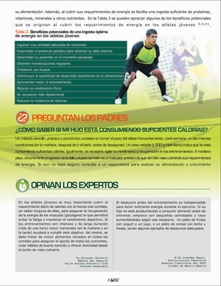 su alimentación. Además, al cubrir sus requerimientos de energía se facilita una ingesta suficiente de proteínas,
vitaminas, minerales y otros nutrientes. En la Tabla 3 se pueden apreciar algunos de los beneficios potenciales
que se originan al cubrir los requerimientos de energía en los atletas jóvenes 5 , 9 , 4 1 .
Tabla 3. Beneficios potenciales de una ingesta óptima
de energía en los atletas jóvenes




           PREGUNTAN LOS PADRES
¿CÓMO SABER SI MI HIJO ESTÁ CONSUMIENDO SUFICIENTES CALORÍAS?
Un método sencillo, práctico y económico consiste en tomar el peso del atleta frecuentemente, cada semana, en las mismas
condiciones (en la mañana, después de ir al baño, antes de desayunar). Un peso estable (+ 500 g interdiario) indica que se está
                                                                                        -
consumiendo suficientes calorías. Igualmente, es necesario vigilar su rendimiento y recuperación en los entrenamientos. A mediano
plazo, el incremento progresivo de la talla y el peso también es un indicador práctico de que tan bien esta cubriendo sus requerimientos
de energía. Si aún no está seguro consulte a un especialista para evaluar su alimentación y crecimiento




          OPINAN LOS EXPERTOS




                                                               4
 