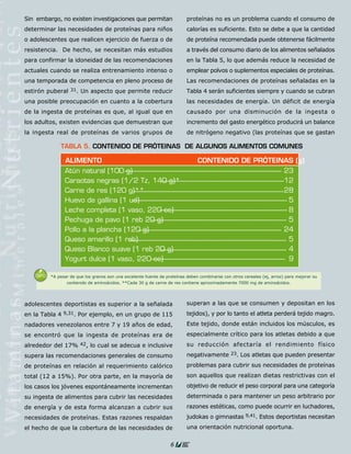 Sin embargo, no existen investigaciones que permitan                      proteínas no es un problema cuando el consumo de
determinar las necesidades de proteínas para niños                        calorías es suficiente. Esto se debe a que la cantidad
o adolescentes que realicen ejercicio de fuerza o de                      de proteína recomendada puede obtenerse fácilmente
resistencia. De hecho, se necesitan más estudios                          a través del consumo diario de los alimentos señalados
para confirmar la idoneidad de las recomendaciones                        en la Tabla 5, lo que además reduce la necesidad de
actuales cuando se realiza entrenamiento intenso o                        emplear polvos o suplementos especiales de proteínas.
una temporada de competencia en pleno proceso de                          Las recomendaciones de proteínas señaladas en la
estirón puberal   31.   Un aspecto que permite reducir                    Tabla 4 serán suficientes siempre y cuando se cubran
una posible preocupación en cuanto a la cobertura                         las necesidades de energía. Un déficit de energía
de la ingesta de proteínas es que, al igual que en                        causado por una disminución de la ingesta o
los adultos, existen evidencias que demuestran que                        incremento del gasto energético producirá un balance
la ingesta real de proteínas de varios grupos de                          de nitrógeno negativo (las proteínas que se gastan

             TABLA 5. CONTENIDO DE PRÓTEINAS DE ALGUNOS ALIMENTOS COMUNES

               ALIMENTO                                                        CONTENIDO DE PRÓTEINAS (g)
               Atún natural (100 g)                                                                23
               Caraotas negras (1/2 Tz, 140 g)*                                                    12
               Carne de res (120 g)**                                                              28
               Huevo de gallina (1 ud)                                                              5
               Leche completa (1 vaso, 220 cc)                                                      8
               Pechuga de pavo (1 reb 20 g)                                                         5
               Pollo a la plancha (120 g)                                                          24
               Queso amarillo (1 reb)                                                               5
               Queso Blanco suave (1 reb 20 g)                                                      4
               Yogurt dulce (1 vaso, 220 cc)                                                        9

         *A pesar de que los granos son una excelente fuente de proteínas deben combinarse con otros cereales (ej, arroz) para mejorar su
                contenido de aminoácidos. **Cada 30 g de carne de res contiene aproximadamente 7000 mg de aminoácidos.




adolescentes deportistas es superior a la señalada                        superan a las que se consumen y depositan en los
en la Tabla 4 9,31. Por ejemplo, en un grupo de 115                       tejidos), y por lo tanto el atleta perderá tejido magro.
nadadores venezolanos entre 7 y 19 años de edad,                          Este tejido, donde están incluidos los músculos, es
se encontró que la ingesta de proteínas era de                            especialmente crítico para los atletas debido a que
alrededor del 17% 42, lo cual se adecua e inclusive                       su reducción afectaría el rendimiento físico
supera las recomendaciones generales de consumo                           negativamente 23. Los atletas que pueden presentar
de proteínas en relación al requerimiento calórico                        problemas para cubrir sus necesidades de proteínas
total (12 a 15%). Por otra parte, en la mayoría de                        son aquellos que realizan dietas restrictivas con el
los casos los jóvenes espontáneamente incrementan                         objetivo de reducir el peso corporal para una categoría
su ingesta de alimentos para cubrir las necesidades                       determinada o para mantener un peso arbitrario por
de energía y de esta forma alcanzan a cubrir sus                          razones estéticas, como puede ocurrir en luchadores,
necesidades de proteínas. Estas razones respaldan                         judokas o gimnastas 9,41. Estos deportistas necesitan
el hecho de que la cobertura de las necesidades de                        una orientación nutricional oportuna.


                                                                  6
 