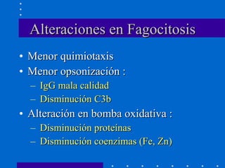 Alteraciones en Fagocitosis Menor quimiotaxis Menor opsonización : IgG mala calidad Disminución C3b Alteración en bomba oxidativa : Disminución proteínas Disminución coenzimas (Fe, Zn) 