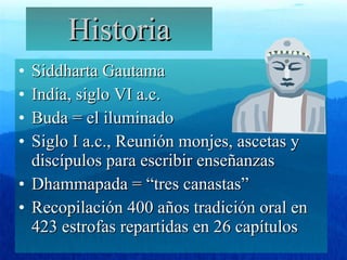 Historia Siddharta Gautama India, siglo VI a.c. Buda = el iluminado Siglo I a.c., Reunión monjes, ascetas y discípulos para escribir enseñanzas Dhammapada = “tres canastas”  Recopilación 400 años tradición oral en 423 estrofas repartidas en 26 capítulos 