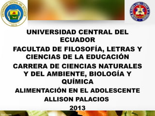 UNIVERSIDAD CENTRAL DEL
ECUADOR
FACULTAD DE FILOSOFÍA, LETRAS Y
CIENCIAS DE LA EDUCACIÓN
CARRERA DE CIENCIAS NATURALES
Y DEL AMBIENTE, BIOLOGÍA Y
QUÍMICA
ALIMENTACIÓN EN EL ADOLESCENTE
ALLISON PALACIOS
2013

 
