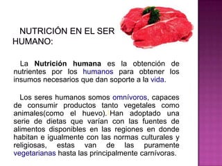 La Nutrición humana es la obtención de
nutrientes por los humanos para obtener los
insumos necesarios que dan soporte a la vida.
Los seres humanos somos omnívoros, capaces
de consumir productos tanto vegetales como
animales(como el huevo).1Han adoptado una
serie de dietas que varían con las fuentes de
alimentos disponibles en las regiones en donde
habitan e igualmente con las normas culturales y
religiosas, estas van de las puramente
vegetarianas hasta las principalmente carnívoras.
 
