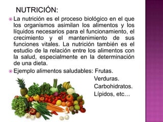  La nutrición es el proceso biológico en el que
los organismos asimilan los alimentos y los
líquidos necesarios para el funcionamiento, el
crecimiento y el mantenimiento de sus
funciones vitales. La nutrición también es el
estudio de la relación entre los alimentos con
la salud, especialmente en la determinación
de una dieta.
 Ejemplo alimentos saludables: Frutas.
Verduras.
Carbohidratos.
Lípidos, etc…
 