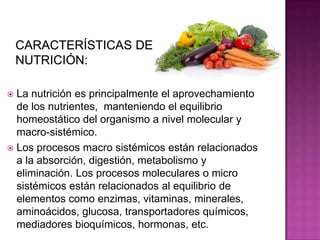  La nutrición es principalmente el aprovechamiento
de los nutrientes, manteniendo el equilibrio
homeostático del organismo a nivel molecular y
macro-sistémico.
 Los procesos macro sistémicos están relacionados
a la absorción, digestión, metabolismo y
eliminación. Los procesos moleculares o micro
sistémicos están relacionados al equilibrio de
elementos como enzimas, vitaminas, minerales,
aminoácidos, glucosa, transportadores químicos,
mediadores bioquímicos, hormonas, etc.
 