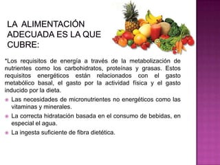 *Los requisitos de energía a través de la metabolización de
nutrientes como los carbohidratos, proteínas y grasas. Estos
requisitos energéticos están relacionados con el gasto
metabólico basal, el gasto por la actividad física y el gasto
inducido por la dieta.
 Las necesidades de micronutrientes no energéticos como las
vitaminas y minerales.
 La correcta hidratación basada en el consumo de bebidas, en
especial el agua.
 La ingesta suficiente de fibra dietética.
 