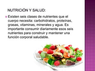  Existen seis clases de nutrientes que el
cuerpo necesita: carbohidratos, proteínas,
grasas, vitaminas, minerales y agua. Es
importante consumir diariamente esos seis
nutrientes para construir y mantener una
función corporal saludable.
 
