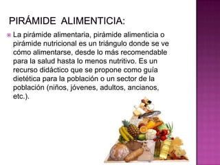  La pirámide alimentaria, pirámide alimenticia o
pirámide nutricional es un triángulo donde se ve
cómo alimentarse, desde lo más recomendable
para la salud hasta lo menos nutritivo. Es un
recurso didáctico que se propone como guía
dietética para la población o un sector de la
población (niños, jóvenes, adultos, ancianos,
etc.).
 