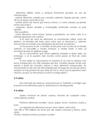 4


- alimentos sólidos: frutas y verduras finamente picadas en vez de
machacadas.
- sustituir alimentos colados por cereales calientes, hígado picado, carne
de res sin grasa, pescado y ave.
- sustituir yema de huevo por huevo entero ( a estas edades ya puede
tomar uno al día ).
- requesón, queso amarillo y mantequilla fortificada untada en pan
dorado.
- flan y pudines.
- evitar alimentos como frituras, pastas y pastelerías, así como café, té y
bebidas gaseosas con cafeína.
        A la hora de servir los alimentos, se recomienda utilizar vasos de
plástico, sin llenarlos del todo, para evitar que se derramen y, además
trocear bien la comida con el propósito de prevenir accidentes.
        La frecuencia es de 3 comidas al día junto con el resto de la familia
además un bocadillo a media mañana, a media tarde, o bien, al
acostarse puede ser galletas y jugo.
        No es conveniente que tomen galletas, pasteles o dulce solos, sin
embargo, sí se le pueden dan trocitos como postre al final de cada
comida.
        A esta edad es conveniente la vitamina D, la cual se obtiene con
leche enriquecida con 400 unidades por litro. También puede recibir este
aporte a partir de cereales, dulces u otros alimentos enriquecidos. Se
recomienda no dar más de 400 unidades por el riesgo de exceso de dosis (
aunque no hay prueba de que dosis de tres a cinco veces superiores sean
nocivas, ya que, se desconoce su efecto a largo plazo ).

2-4 años

      Este intervalo de edad se caracteriza por el "melindre o remilgo" que
le ponen a los alimentos y por la `preferencia a mordisquearlo.

5-6 años

     Suelen rechazar los platos caseros, mezclas de cualquier clase,
carnes grasas y salsas.

         Prefieren alimentos sencillos: carne, papas, leche, verduras crudas y
fruta.
       Les agradan los alimentos nuevos: arroz, frijoles, entre otros.
•De 500 a 700 mililitros de leche por día (sopas cremosas y flanes, entre
otros).
•Frutas, verduras enteras cocidas o crudas.
 