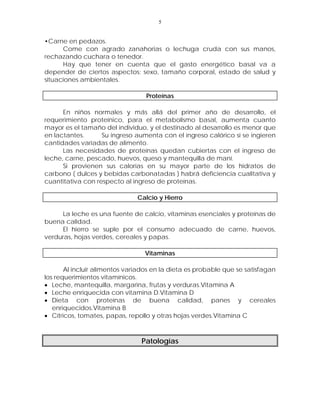 5


•Carne en pedazos.
      Come con agrado zanahorias o lechuga cruda con sus manos,
rechazando cuchara o tenedor.
      Hay que tener en cuenta que el gasto energético basal va a
depender de ciertos aspectos: sexo, tamaño corporal, estado de salud y
situaciones ambientales.

                                  Proteínas

      En niños normales y más allá del primer año de desarrollo, el
requerimiento proteínico, para el metabolismo basal, aumenta cuanto
mayor es el tamaño del individuo, y el destinado al desarrollo es menor que
en lactantes.      Su ingreso aumenta con el ingreso calórico si se ingieren
cantidades variadas de alimento.
      Las necesidades de proteínas quedan cubiertas con el ingreso de
leche, carne, pescado, huevos, queso y mantequilla de maní.
      Si provienen sus calorías en su mayor parte de los hidratos de
carbono ( dulces y bebidas carbonatadas ) habrá deficiencia cualitativa y
cuantitativa con respecto al ingreso de proteínas.

                               Calcio y Hierro

     La leche es una fuente de calcio, vitaminas esenciales y proteínas de
buena calidad.
     El hierro se suple por el consumo adecuado de carne, huevos,
verduras, hojas verdes, cereales y papas.

                                 Vitaminas

       Al incluir alimentos variados en la dieta es probable que se satisfagan
los requerimientos vitamínicos.
• Leche, mantequilla, margarina, frutas y verduras.Vitamina A
• Leche enriquecida con vitamina D.Vitamina D
• Dieta con proteínas de buena calidad, panes y cereales
   enriquecidos.Vitamina B
• Cítricos, tomates, papas, repollo y otras hojas verdes.Vitamina C



                                Patologías
 