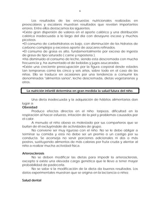 6


       Los resultados de las encuestas nutricionales realizadas en
preescolares y escolares muestran resultados que revelan importantes
errores. Entre ellos destacamos los siguientes.
•Existe gran dispersión de valores en el aporte calórico y una distribución
calórica inadecuada a lo largo del día con desayuno escaso y muchos
picoteos.
•El consumo de carbohidratos es bajo, con disminución de los hidratos de
carbono complejos y excesivo aporte de azúcares refinados.
•El consumo de grasa es alto, fundamentalmente por exceso de ingesta
de grasa de tipo saturado ( carne y repostería ).
•Ha disminuido el consumo de leche, siendo esta descremada con mucha
frecuencia y, ha aumentado el de bebidas y jugos azucarados.
•Existe una creciente preocupación por la figura corporal desde edades
tan tempranas como los cinco y seis años, sobre todo en el caso de las
niñas. Ello se traduce en ocasiones por una tendencia a consumir los
denominados "alimentos sanos", leche descremada, dietas vegetarianas y
otros.

  La nutrición infantil determina en gran medida la salud futura del niño.

       Una dieta inadecuada y la adquisición de hábitos alimentarios dan
lugar a:
Obesidad
       Produce efectos directos en el niño: torpeza, dificultad en la
respiración al hacer esfuerzo, irritación de la piel y problemas causados por
el calor.
       A menudo el niño obeso es molestado por sus compañeros que se
burlan de él excluyéndole de actividades de grupo.
       No conviene ser muy riguroso con el niño. No se le debe obligar a
terminar su comida y esta no debe ser un premio o un castigo por su
conducta. Se aconseja no servir porciones adicionales ni dos o más
postres, sustituyendo alimentos de más calorías por fruta cruda y alentar al
niño a realizar mucha actividad física.

Arterosclerosis
      No se deben modificar las dietas para impedir la arterosclerosis,
excepto si existe una elevada carga genética que le lleve a tener mayor
probabilidad de padecerla.
      No se sabe si la modificación de la dieta da buenos resultados. Los
datos experimentales muestran que se origina en la lactancia o niñez.

Salud dental
 