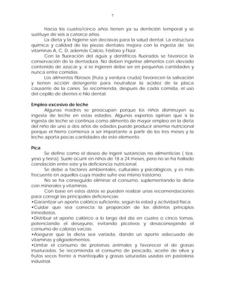 7


       Hacia los cuatro/cinco años tienen ya su dentición temporal y se
sustituye de seis a catorce años.
       La dieta y la higiene son decisivas para la salud dental. La estructura
química y calidad de las piezas dentales mejora con la ingesta de las
vitaminas A, C, D, además Calcio, Fósforo y Flúor.
       Con la fluoración del agua y dentífricos fluorados se favorece la
conservación de la dentadura. No deben ingerirse alimentos con elevado
contenido de azúcar y, si se ingieren debe ser en pequeñas cantidades y
nunca entre comidas.
       Los alimentos fibrosos (fruta y verdura cruda) favorecen la salivación
y tienen acción detergente para neutralizar la acidez de la placa
causante de la caries. Se recomienda, después de cada comida, el uso
del cepillo de dientes e hilo dental.

Empleo excesivo de leche
      Algunas madres se preocupan porque los niños disminuyen su
ingesta de leche en estas edades. Algunos expertos opinan que si la
ingesta de leche se continúa como alimento de mayor empleo en la dieta
del niño de uno a dos años de edades puede producir anemia nutricional
porque el hierro comienza a ser importante a partir de los tres meses y la
leche aporta pocas cantidades de este elemento.

Pica
       Se define como el deseo de ingerir sustancias no alimenticias ( tiza,
yeso y tierra). Suele ocurrir en niños de 18 a 24 meses, pero no se ha hallado
correlación entre este y la deficiencia nutricional.
       Se debe a factores ambientales, culturales y psicológicos, y es más
frecuente en aquellos cuya madre sufre ese mismo trastorno.
       No se ha conseguido eliminar el consumo, suplementando la dieta
con minerales y vitaminas.
       Con base en estos datos se pueden realizar unas recomendaciones
para corregir las principales deficiencias:
•Garantizar un aporte calórico suficiente, según la edad y actividad física.
•Cuidar que sea correcta la proporción de los distintos principios
inmediatos.
•Distribuir el aporte calórico a lo largo del día en cuatro o cinco tomas,
potenciando el desayuno, evitando picoteos y desaconsejando el
consumo de calorías vacías.
•Asegurar que la dieta sea variada, dando un aporte adecuado de
vitaminas y oligoelementos.
•Limitar el consumo de proteínas animales y favorecer el de grasas
insaturadas. Se recomienda el consumo de pescado, aceite de oliva y
frutos secos frente a mantequilla y grasas saturadas usadas en pastelería
industrial.
 